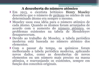 A descoberta do número atômico
 Em 1913, o cientista britânico Henry Moseley
descobriu que o número de prótons no núcleo de um
determinado átomo era sempre o mesmo.
 Moseley usou essa idéia para o número atômico de
cada átomo. Quando os átomos foram arranjados de
acordo com o aumento do número atômico, os
problemas existentes na tabela de Mendeleyev
desapareceram.
 Devido ao trabalho de Moseley, a tabela periódica
moderna está baseada no número atômico dos
elementos.
 Com o passar do tempo, os químicos foram
melhorando a tabela periódica moderna, aplicando
novos dados, como as descobertas de novos
elementos ou um número mais preciso na massa
atômica, e rearranjando os existentes, sempre em
função dos conceitos originais.
 