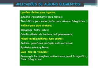 APLICAÇÕES DE ALGUNS ELEMENTOS:
Lantânio-Pedra para isqueiro;
Zircônio-revestimento para metais;
Ítrio-filtro para radar,lente para câmera fotográfica ;
Titânio-pino para fratura;
Manganês –trilho,cofre;
Cobalto-lâmina de barbear,imã permanente;
Níquel-moeda;talheres,ouro branco;
Cádmio- parafusos,proteção anti-corrosiva;
Potássio-adubo químico;
Gálio-tela de televisão;
Bromo-gás lacrimogêneo,anti-chamas,papel fotográfico,
filme fotográfico;
 