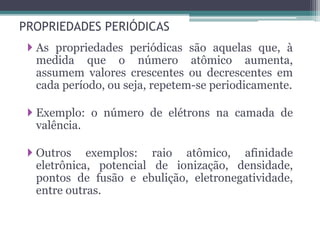 PROPRIEDADES PERIÓDICAS
 As propriedades periódicas são aquelas que, à
medida que o número atômico aumenta,
assumem valores crescentes ou decrescentes em
cada período, ou seja, repetem-se periodicamente.
 Exemplo: o número de elétrons na camada de
valência.
 Outros exemplos: raio atômico, afinidade
eletrônica, potencial de ionização, densidade,
pontos de fusão e ebulição, eletronegatividade,
entre outras.
 