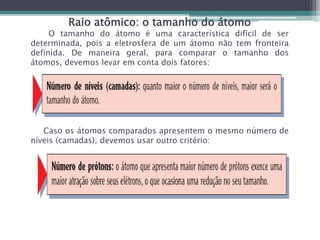 Raio atômico: o tamanho do átomo
O tamanho do átomo é uma característica difícil de ser
determinada, pois a eletrosfera de um átomo não tem fronteira
definida. De maneira geral, para comparar o tamanho dos
átomos, devemos levar em conta dois fatores:
Caso os átomos comparados apresentem o mesmo número de
níveis (camadas), devemos usar outro critério:
 