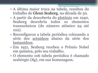 • A última maior troca na tabela, resultou do
trabalho de Glenn Seaborg, na década de 50.
• A partir da descoberta do plutônio em 1940,
Seaborg descobriu todos os elementos
transurânicos (do número atômico 94 até
102).
• Reconfigurou a tabela periódica colocando a
série dos actnídeos abaixo da série dos
lantanídeos.
• Em 1951, Seaborg recebeu o Prêmio Nobel
em química, pelo seu trabalho.
• O elemento 106 tabela periódica é chamado
seabórgio (Sg), em sua homenagem.
 