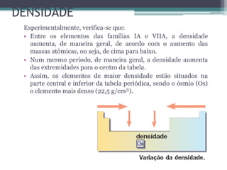DENSIDADE
Experimentalmente, verifica-se que:
• Entre os elementos das famílias IA e VIIA, a densidade
aumenta, de maneira geral, de acordo com o aumento das
massas atômicas, ou seja, de cima para baixo.
• Num mesmo período, de maneira geral, a densidade aumenta
das extremidades para o centro da tabela.
• Assim, os elementos de maior densidade estão situados na
parte central e inferior da tabela periódica, sendo o ósmio (Os)
o elemento mais denso (22,5 g/cm³).
 