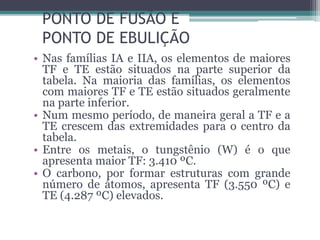 PONTO DE FUSÃO E
PONTO DE EBULIÇÃO
• Nas famílias IA e IIA, os elementos de maiores
TF e TE estão situados na parte superior da
tabela. Na maioria das famílias, os elementos
com maiores TF e TE estão situados geralmente
na parte inferior.
• Num mesmo período, de maneira geral a TF e a
TE crescem das extremidades para o centro da
tabela.
• Entre os metais, o tungstênio (W) é o que
apresenta maior TF: 3.410 ºC.
• O carbono, por formar estruturas com grande
número de átomos, apresenta TF (3.550 ºC) e
TE (4.287 ºC) elevados.
 