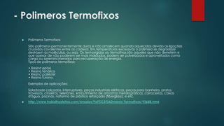 - Polimeros Termofixos 
 Polímeros Termofixos 
São polímeros permanentemente duros e não amolecem quando aquecidos devido as ligações 
cruzadas covalentes entre as cadeias. Em temperaturas excessivas o polímero se degradase 
destroem as moléculas, ou seja, Os termorígidos ou termofixos são aqueles que não derretem e 
que apesar de não poderem ser mais moldados, podem ser pulverizados e aproveitados como 
carga ou seremincinerados para recuperação de energia. 
Tipos de polímeros termofixos: 
• Resina epóxi 
• Resina fenólica 
• Resina poliéster 
• Resina furano. 
Exemplos de aplicações: 
Soladosde calçados, interruptores, peças industriais elétricas, peças para banheiro, pratos, 
travessas, cinzeiros, telefones, embutimento de amostras metalográficas, carrocerias, caixas 
d'água, piscinas, naforma de plástico reforçado (fiberglass). e etc. 
 http://www.trabalhosfeitos.com/ensaios/Pol%C3%ADmeros-Termofixos/93688.html 
 