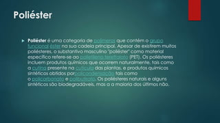 Poliéster 
 Poliéster é uma categoria de polímeros que contém o grupo 
funcional éster na sua cadeia principal. Apesar de existirem muitos 
poliésteres, o substantivo masculino "poliéster" como material 
específico refere-se ao polietileno tereftalato (PET). Os poliésteres 
incluem produtos químicos que ocorrem naturalmente, tais como 
a cutina presente na cutícula das plantas, e produtos químicos 
sintéticos obtidos porpolicondensação tais como 
o policarbonato e polibutirato. Os poliésteres naturais e alguns 
sintéticos são biodegradáveis, mas a a maioria dos últimos não. 
 