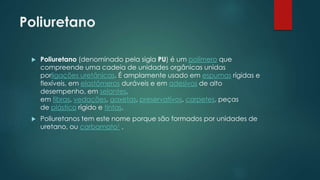 Poliuretano 
 Poliuretano (denominado pela sigla PU) é um polímero que 
compreende uma cadeia de unidades orgânicas unidas 
porligações uretânicas. É amplamente usado em espumas rígidas e 
flexíveis, em elastômeros duráveis e em adesivos de alto 
desempenho, em selantes, 
em fibras, vedações, gaxetas, preservativos, carpetes, peças 
de plástico rígido e tintas. 
 Poliuretanos tem este nome porque são formados por unidades de 
uretano, ou carbamato1 . 
 