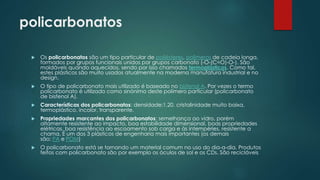policarbonatos 
 Os policarbonatos são um tipo particular de poliésteres, polímeros de cadeia longa, 
formados por grupos funcionais unidos por grupos carbonato (-O-(C=O)-O-). São 
moldáveis quando aquecidos, sendo por isso chamados termoplásticos. Como tal, 
estes plásticos são muito usados atualmente na moderna manufatura industrial e no 
design. 
 O tipo de policarbonato mais utilizado é baseado no bisfenol A. Por vezes o termo 
policarbonato é utilizado como sinónimo deste polímero particular (policarbonato 
de bisfenol A). 
 Características dos policarbonatos: densidade:1,20. cristalinidade muito baixa, 
termoplástico, incolor, transparente. 
 Propriedades marcantes dos policarbonatos: semelhança ao vidro, porém 
altamente resistente ao impacto, boa estabilidade dimensional, boas propriedades 
elétricas, boa resistência ao escoamento sob carga e às intempéries, resistente a 
chama. É um dos 3 plásticos de engenharia mais importantes (os demais 
são: PA e POM) 
 O policarbonato está se tornando um material comum no uso do dia-a-dia. Produtos 
feitos com policarbonato são por exemplo os óculos de sol e os CDs. São recicláveis 
 