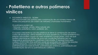- Polietileno e outros polímeros 
vinílicos 
 POLÍMEROS VINÍLICOS - TEORIA 
São macromoléculas obtidas pela combinação de um número imenso de 
moléculas pequenas (da ordem de milhares) chamadas monômeros. 
Os polímeros podem ser: 
- Naturais: celulose, amido, látex natural, etc 
- Artificiais: polietileno, nylon, poliéster, etc. 
O sucesso crescente no uso dos plásticos se deve à combinação de baixos 
custos de produção, ótima resistência e boa aparência. O maior problema é o 
prejuízo que podem causar ao meio ambiente a longo prazo, uma vez que 
podem permanecer milhões de anos sob condições adversas sem se 
degradar.é quimicamente o polímero mais simples. É representado pela 
cadeia: (CH2-CH2)n.Este polímero pode ser produzido por diferentes reações 
de polimerização, como por exemplo ESSES OUTROS POLIMEROS,a 
polimerização por radicais livres, polimerização aniônica, polimerização por 
coordenação de íons ou polimerização catiônica. 
 