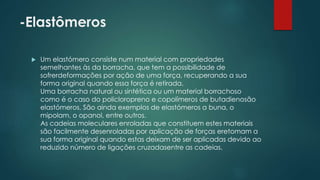 -Elastômeros 
 Um elastómero consiste num material com propriedades 
semelhantes às da borracha, que tem a possibilidade de 
sofrerdeformações por ação de uma força, recuperando a sua 
forma original quando essa força é retirada. 
Uma borracha natural ou sintética ou um material borrachoso 
como é o caso do policloropreno e copolímeros de butadienosão 
elastómeros. São ainda exemplos de elastómeros a buna, o 
mipolam, o opanol, entre outros. 
As cadeias moleculares enroladas que constituem estes materiais 
são facilmente desenroladas por aplicação de forças eretomam a 
sua forma original quando estas deixam de ser aplicadas devido ao 
reduzido número de ligações cruzadasentre as cadeias. 
 