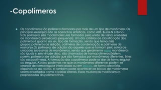 -Copolímeros 
 Os copolímeros são polímeros formados por mais de um tipo de monômero. Os 
principais exemplos são as borrachas sintéticas, como ABS, Buna-N e Buna- 
S.Os polímeros são macromoléculas formadas pela união de várias unidades 
de monômeros (moléculas pequenas). Um dos critérios de classificação dos 
polímeros é quanto ao seu tipo de formação, sendo que temos três 
grupos: polímeros de adição, polímeros de condensação e polímeros de 
rearranjo.Os polímeros de adição são aqueles que se formam pela soma de 
unidades sucessivas de monômeros, sendo que geralmente esses monômeros 
são iguais e, em virtude disso, são chamados de homopolímeros.Existem, 
porém, polímeros de adição que são formados por monômeros diferentes. Estes 
são oscopolímeros. A formação dos copolímeros pode se dar de forma regular 
ou irregular. Abaixo podemos ver que os monômeros diferentes podem se 
arranjar de forma regular intercalada ou em blocos, de forma aleatória, 
dispondo-se ao acaso, e também pode acontecer de blocos de monômeros 
serem enxertados como cadeias laterais. Essas mudanças modificam as 
propriedades do polímero final. 
 
