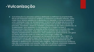 -Vulcanização 
 Vulcanização é o processo químico destinado a melhorar as propriedades 
físicas da borracha natural ou sintética. A borracha acabada adquire, assim, 
maior força tênsil e resistência à dilatação e à abrasão, e torna-se elástica a 
uma variedade maior de temperaturas. A forma mais simples de provocar a 
vulcanização consiste em aquecer a borracha com enxofre. O inventor do 
processo, Goodyear, observou também a importância de certa substâncias, os 
aceleradores, que apressam a vulcanização ou a fazem ocorrer a 
temperaturas mais baixas. As reações entre a borracha e o enxofre não são 
plenamente conhecidas, mas sabe-se que o enxofre não se dissolve ou 
dispersa simplesmente na borracha, mas combina-se quimicamente, em geral 
na forma de pontes entre as moléculas com longa cadeia de 
átomos.Modernamente, empregam-se temperaturas entre 140 e 180°C, e 
acrescentam-se em geral negro-de-fumo e óxido de zinco ao enxofre, que 
aprimoram a qualidade da borracha. Também se usa antioxidante para 
retardar a deterioração causada pelo oxigênio. Algumas borrachas sintéticas 
não são vulcanizadas com enxofre, mas dão um produto satisfatório mediante 
um tratamento similar com óxidos metálicos e peróxidos orgânicos. 
 