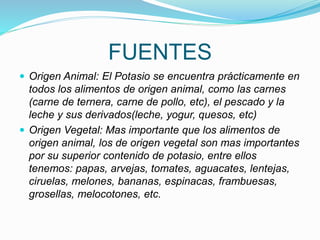 FUENTES
 Origen Animal: El Potasio se encuentra prácticamente en
todos los alimentos de origen animal, como las carnes
(carne de ternera, carne de pollo, etc), el pescado y la
leche y sus derivados(leche, yogur, quesos, etc)
 Origen Vegetal: Mas importante que los alimentos de
origen animal, los de origen vegetal son mas importantes
por su superior contenido de potasio, entre ellos
tenemos: papas, arvejas, tomates, aguacates, lentejas,
ciruelas, melones, bananas, espinacas, frambuesas,
grosellas, melocotones, etc.
 