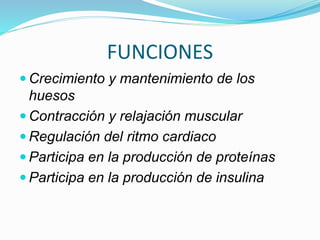 FUNCIONES
 Crecimiento y mantenimiento de los
huesos
 Contracción y relajación muscular
 Regulación del ritmo cardiaco
 Participa en la producción de proteínas
 Participa en la producción de insulina
 