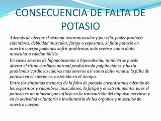 CONSECUENCIA DE FALTA DE
POTASIO
Además de afectar el sistema neuromuscular y por ello, poder producir
calambres, debilidad muscular, fatiga o espasmos, si falta potasio en
nuestro cuerpo podemos sufrir problemas más severos como daño
muscular o rabdomiólisis.
En casos severos de hipopotasemia o hipocalemia, también se puede
alterar el ritmo cardíaco normal produciendo palpitaciones y hasta
problemas cardiovasculares más severos así como daño renal si la falta de
potasio en el cuerpo es sostenida en el tiempo.
Entre los síntomas menores de la falta de potasio encontramos además de
los espasmos y calambres musculares, la fatiga y el estreñimiento, pues el
potasio es un mineral que influye en la transmisión del impulso nervioso y
en la actividad voluntaria e involuntaria de los órganos y músculos de
nuestro cuerpo.
 