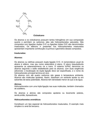 Cicloalcano

Os alcanos e os cicloalcanos possuem tantos hidrogênios em sua composição
quanto o permitem os carbonos; eles são hidrocarbonetos saturados. São
compostos com ligações duplas C=C ou ligações triplas C≡C são denominados
insaturados. Os elétrons π presentes nos hidrocarbonetos insaturados
apresentam importante contribuição à química e geometria desses compostos.

Insaturados:

Alcenos:

Os alcenos ou olefinas possuem dupla ligação C=C. A nomenclatura usual do
alceno é etileno, mas seu nome sistemático é eteno. O eteno bissubstituído
apresenta os estereoisômeros cis e trans. O sistema IUPAC denomina os
alcenos seguindo o estilo estabelecido para os alcanos, com duas exigências
adicionais: a localização da dupla ligação deve ser especificada, e o nome do
hidrocarboneto principal termina em eno.
Os alcenos com até quatro carbonos são gases à temperatura ambiente.
Alcenos são moléculas apolares. Assim, dissolvem um solvente apolar ou em
solventes de baixa polaridade. Alcenos tem densidade menor do que a da água.

Alcinos
Hidrocarbonetos com uma tripla ligação nas suas moléculas, também chamados
de acetileno.

Os alcenos e alcinos são compostos apolares ou levemente polares,
sendo,então, lipossolúveis.

Hidrocarbonetos aromáticos

Constituem um tipo especial de hidrocarbonetos insaturados. O exemplo mais
simples é o anel de benzeno.
 