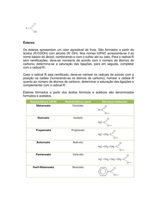 Ésteres:

Os ésteres apresentam um odor agradável de fruta. São formados a partir de
ácidos (R-COOH) com alcoóis (R`-OH). Nos nomes IUPAC acrescenta-se il ao
nome básico do álcool, combinando-o com o sufixo ato ou oato. Para o radical R
sem ramificações, deve-se nomeá-la de acordo com o número de átomos de
carbono; determina-se a saturação das ligações, para em seguida, completar
com o radical R’.

Caso o radical R seja ramificado, deve-se nomear os radicais de acordo com a
posição na cadeia (numerando-se os átomos de carbono); nomear a cadeia R
quanto ao número de átomos de carbono; determinar a saturação das ligações e
complementar com o radical R’.

Ésteres formados a partir dos ácidos fórmicos e acéticos são denominados
formiatos e acetatos.
 