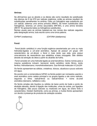 Aminas:

Se afirmarmos que os alcoóis e os éteres são como resultado da substituição
dos átomos de H da H²O por radicais orgânicos, então as aminas resultam de
substituições semelhantes na amônia. Caso um hidrogênio seja substituído por
um radical, obtemos uma amina primaria (RNH²). Se forem substituídos dois
hidrogênios, teremos um amina secundária (RR`NH), e uma amina terciária
(RR`R``N) apresenta todos os hidrogênios substituídos.
Nomes usuais para as aminas baseiam-se nos nomes dos radicais seguidos
pela designação amina, tudo escrito como uma única palavra.

CH³NH² (metilamina)                   (CH³)²NH (dietilamina)


Fenol:

 Fenol (ácido carbólico) é uma função orgânica caracterizada por uma ou mais
hidroxilas ligadas a um anel aromático. Apesar de possuir um grupo -OH
característico de um álcool, o fenol é mais ácido que este, pois possui
uma estrutura de ressonância que estabiliza a base conjugada. São obtidos
através da extração de óleos a partir do alcatrão de hulha.
 Fenol consiste em uma hidroxila ligada ao anel benzênico. Outros nomes para a
mesma substância incluem: benzenol; ácido carbólico; ácido fênico, ácido
fenílico; hidroxibenzeno; monohidroxibenzeno. Sua fórmula molecular é C6H5OH
Os fenóis apresentam-se sólidos, cristalinos, tóxicos, cáusticos e pouco solúveis
em água.
De acordo com a nomenclatura IUPAC os fenóis podem ser nomeados usando o
anel aromático como cadeia principal e os grupos ligados a ele como radicais,
seguindo a linha: radical-fenol ou radical-hidroxi + nome do anel
aromático (benzeno, naftaleno e etc).
Os fenóis simples são líquidos ou sólidos de baixo ponto de fusão e ponto de
ebulição elevado, devido à ligação das moléculas, umas às outras, por ligações
de hidrogênio. São pouco solúveis ou insolúveis em água, de cheiro forte e
característico. Oxidam facilmente, como as aminas, e muitos fenóis apresentam
cor devido à presença de produtos de oxidação corados.
 
