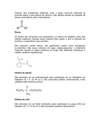 Cetonas são substâncias orgânicas onde o grupo funcional carbonila se
encontra ligado a dois átomos de carbono. São obtidas através da oxidação de
álcoois secundários, polar, hidrossolúvel.




Éteres

Os éteres são compostos que apresentam um átomo de Oxigênio entre dois
radicais orgânicos. Quando esses radicais forem iguais, o éter é chamado de
simétrico, e assimétrico caso contrário.

Eles possuem caráter básico, são geralmente usados como anestésicos
ou solventes. São pouco solúveis em água (cadeia pequena), e totalmente
insolúveis quando a cadeia carbônica for longa. São altamente inflamáveis e
voláteis, apolares, lipossolúveis.




Haletos de alquila

São derivados de um hidrocarboneto pela substituição de um hidrogênio por
halogênio (X = F, Cl, Br ou I). São compostos polares, hidrossolúveis, muito
utilizados pela indústria química.




Haletos de acila

São derivados de um Ácido Carboxílico pela substituição do grupo (OH) por
halogênio (X = F, Cl, Br ou I). São compostos apolares, lipossolúveis.
 