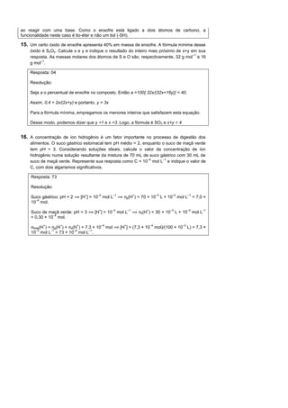 ao reagir com uma base. Como o enxofre está ligado a dois átomos de carbono, a
funcionalidade neste caso é tio-éter e não um tiol (- H).

15. Um certo óxido de enxofre apresenta 40% em massa de enxofre. A fórmula mínima desse
    óxido é SxOy. Calcule x e y e indique o resultado do inteiro mais próximo de x+y em sua
                                                                                      –1
    resposta. As massas molares dos átomos de S e O são, respectivamente, 32 g mol e 16
         –1
    g mol .

    Resposta: 04

    Resolução:

    Seja a o percentual de enxofre no composto. Então a =100{ 32x/(32x+16y)} = 40.

    Assim, 0,4 = 2x/(2x+y) e portanto, y = 3x

    Para a fórmula mínima, empregamos os menores inteiros que satisfazem esta equação.

    Desse modo, podemos dizer que y =1 e x =3. Logo, a fórmula é SO3 e x+y = 4


16. A concentração de íon hidrogênio é um fator importante no processo de digestão dos
    alimentos. O suco gástrico estomacal tem pH médio = 2, enquanto o suco de maçã verde
    tem pH = 3. Considerando soluções ideais, calcule o valor da concentração de íon
    hidrogênio numa solução resultante da mistura de 70 mL de suco gástrico com 30 mL de
                                                             –4     –1
    suco de maçã verde. Represente sua resposta como C × 10 mol L e indique o valor de
    C, com dois algarismos significativos.

    Resposta: 73

    Resolução:
                                       –2              –1                            –3        –2           –1
     uco gástrico: pH = 2     [H ] = 10     mol L              ng(H ) = 70 × 10           L × 10    mol L        = 7,0 ×
      –4
    10 mol.
                                                   –3           –1                            –3           –3         –1
     uco de maçã verde: pH = 3       [H ] = 10              mol L     ns(H ) = 30 × 10             L × 10        mol L
               –4
    = 0,30 × 10 mol.
                                            –4                                  –4                    –3
    ntotal(H ) = ng(H ) ns(H ) = 7,3 × 10        mol         [H ] = (7,3 × 10        mol)/(100 × 10        L) = 7,3 ×
       –3       –1         –4      –1
    10 mol L = 73 × 10 mol L .
 