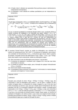 3-3) A fração molar é utilizada nas expressões físico-químicas porque é adimensional e
         independente da temperatura.
    4-4) A molaridade é muito utilizada em análises quantitativas, por ser independente da
         temperatura.

    Resposta: FVFVF

    Justificativa:
                                                                                           –3
    10 g de água corresponde a 10 mL, e a molalidade (NaCl) = (0,010 mol)/(10 g × 10 kg/g)
               –2          –2                 –1
    = (1,0 × 10 mol)/(10 kg) = 1 mol kg . A relação entre molalidade (WA) e molaridade [A]
    é
                  𝑛𝐴              𝑛𝐴                                    𝑛𝐴                   𝑛𝐴
         [𝐴] =       =                           = 𝑑 𝐻2 𝑂 (kg L− )             = 1kg L−
                  𝑉    𝑚sol (kg)⁄ 𝑑sol (kg L− )                    𝑚 𝐻2 𝑂 (kg)          𝑚 𝐻2 𝑂 (kg)
                                           = 1kg L− × 𝑊 𝐴

    em que, na terceira igualdade foi considerada diluição infinita. Logo, na diluição infinita os
                                                                                                 –3
    valores numéricos da molalidade e da molaridade são iguais. n(NaCl) = (10 × 10
                  –1            –3                                       +     –            –3
    L)×(0,10 mol L ) = 1,0 × 10 mol. Logo, o número de íons é 2(Na + Cl )×1,0 × 10 mol
              –3
    = 2,0 × 10 mol. A fração molar é adimensional, pois é a razão entre duas grandezas com
    a mesma unidade (mol) e, pelo fato de o número de mols ser independente da
    temperatura, a fração molar também é independente da temperatura. Com isso, a fração
    molar é comumente utilizada para expressar concentração em físico-química, pois a
    dependência com a temperatura está em outras grandezas que não a concentração. Além
    disso, por ser adimensional, pode ser utilizada em funções como logaritmo ou
    exponenciais, sem a necessidade de cancelamento de unidades através de, por exemplo,
    estado padrão. A molaridade depende do volume da solução que, por sua vez, depende
    da temperatura através da densidade (efeitos de dilatação/contração).


07. O processo Fischer-Tropsch consiste na reação de dihidrogênio com monóxido de
    carbono em temperaturas entre 150 e 300 °C, na presença de catalisador, para produzir
    uma variedade de hidrocarbonetos CnH(2n+2) combustíveis (gás natural, diesel e gasolina
    de aviação). A equação química não balanceada é: H2(g) + CO(g)  CnH(2n+2)(g) + H2O(g).
    Sobre essa reação e seus componentes, analise as proposições a seguir.

    0-0) São consumidos 5 mols de dihidrogênio para produzir 1 mol de etano.
    1-1) A presença de catalisador é necessária, pois a ligação CO é uma das mais fortes
         encontradas na natureza.
    2-2) A variação de entropia dessa reação, para a formação de qualquer hidrocarboneto
         CnH(2n+2), é positiva.
    3-3) Essa é uma reação de óxido-redução.
    4-4) A quantidade de água produzida na formação de 1 mol de etano é a mesma daquela
         produzida na formação de 1 mol de metano.

    Resposta: VVFVF

    Justificativa:

    Equação para produção de etano: 5H2(g) + 2CO(g)  C2H6(g) + 2H2O(g). Logo, são
    consumidos 5 mols de dihidrogênio para produzir 1 mol de etano. A ligação CO tem
    caráter de ligação tripla e é comparável em energia à ligação N 2, que é uma das mais
    fortes encontradas na natureza. Logo, para que a reação seja em temperaturas não muito
    elevadas (150–300 °C) é necessário catalisador para acelerar a reação. A equação geral
    balanceada é: (2n+1)H2(g) + nCO(g)  CnH(2n+2)(g) + nH2O(g), ou seja, são consumidos
    (2n+1) + n = 3n + 1 mols de moléculas gasosas e produzidos 1 + n = n +1 mols de gases,
    o que leva a uma diminuição da entropia durante a reação. Nesta reação, os números de
    oxidação do hidrogênio e do carbono variam, o que a torna uma reação de óxido-redução.
    Equação para produção de metano: 3H2(g) + CO(g)  CH4(g) + H2O(g), produz a metade
    da quantidade de água que a reação de formação do etano.
 