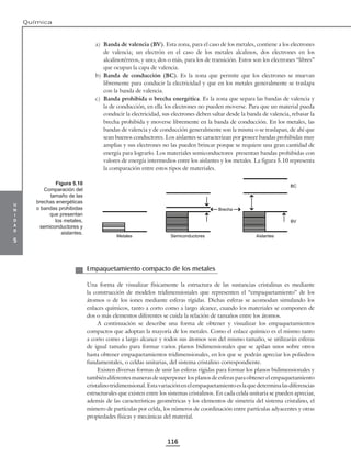 u
n
i
d
a
d
5
Química
116
a) Banda de valencia (BV). Esta zona, para el caso de los metales, contiene a los electrones
de valencia; un electrón en el caso de los metales alcalinos, dos electrones en los
alcalinotérreos, y uno, dos o más, para los de transición. Estos son los electrones “libres”
que ocupan la capa de valencia.
b) Banda de conducción (BC). Es la zona que permite que los electrones se muevan
libremente para conducir la electricidad y que en los metales generalmente se traslapa
con la banda de valencia.
c) Banda prohibida o brecha energética. Es la zona que separa las bandas de valencia y
la de conducción, en ella los electrones no pueden moverse. Para que un material pueda
conducir la electricidad, sus electrones deben saltar desde la banda de valencia, rebasar la
brecha prohibida y moverse libremente en la banda de conducción. En los metales, las
bandas de valencia y de conducción generalmente son la misma o se traslapan, de ahí que
sean buenos conductores. Los aislantes se caracterizan por poseer bandas prohibidas muy
amplias y sus electrones no las pueden brincar porque se requiere una gran cantidad de
energía para lograrlo. Los materiales semiconductores presentan bandas prohibidas con
valores de energía intermedios entre los aislantes y los metales. La figura 5.10 representa
la comparación entre estos tipos de materiales.
Metales Semiconductores
Brecha
Aislantes
BC
BV
Empaquetamiento compacto de los metales
Una forma de visualizar físicamente la estructura de las sustancias cristalinas es mediante
la construcción de modelos tridimensionales que representen el “empaquetamiento” de los
átomos o de los iones mediante esferas rígidas. Dichas esferas se acomodan simulando los
enlaces químicos, tanto a corto como a largo alcance, cuando los materiales se componen de
dos o más elementos diferentes se cuida la relación de tamaños entre los átomos.
A continuación se describe una forma de obtener y visualizar los empaquetamientos
compactos que adoptan la mayoría de los metales. Como el enlace químico es el mismo tanto
a corto como a largo alcance y todos sus átomos son del mismo tamaño, se utilizarán esferas
de igual tamaño para formar varios planos bidimensionales que se apilan unos sobre otros
hasta obtener empaquetamientos tridimensionales, en los que se podrán apreciar los poliedros
fundamentales, o celdas unitarias, del sistema cristalino correspondiente.
Existen diversas formas de unir las esferas rígidas para formar los planos bidimensionales y
también diferentes maneras de superponer los planos de esferas para obtener el empaquetamiento
cristalinotridimensional.Estavariaciónenelempaquetamientoeslaquedeterminalasdiferencias
estructurales que existen entre los sistemas cristalinos. En cada celda unitaria se pueden apreciar,
además de las características geométricas y los elementos de simetría del sistema cristalino, el
número de partículas por celda, los números de coordinación entre partículas adyacentes y otras
propiedades físicas y mecánicas del material.
Figura 5.10
Comparación del
tamaño de las
brechas energéticas
o bandas prohibidas
que presentan
los metales,
semiconductores y
aislantes.
 