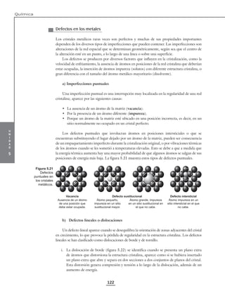 u
n
i
d
a
d
5
Química
122
Defectos en los metales
Los cristales metálicos raras veces son perfectos y muchas de sus propiedades importantes
dependen de los diversos tipos de imperfecciones que pueden contener. Las imperfecciones son
alteraciones de la red espacial que se determinan geométricamente, según sea que el centro de
la alteración esté en un punto, a lo largo de una línea o sobre una superficie.
Los defectos se producen por diversos factores que influyen en la cristalización, como la
velocidad de enfriamiento, la ausencia de átomos en posiciones de la red cristalina que deberían
estar ocupadas, la inserción de átomos impureza (solutos) con diferente estructura cristalina, o
gran diferencia con el tamaño del átomo metálico mayoritario (disolvente).
a) Imperfecciones puntuales
Una imperfección puntual es una interrupción muy localizada en la regularidad de una red
cristalina; aparece por las siguientes causas:
• La ausencia de un átomo de la matriz (vacancia).
• Por la presencia de un átomo diferente (impureza).
• Porque un átomo de la matriz esté ubicado en una posición incorrecta, es decir, en un
sitio normalmente no ocupado en un cristal perfecto.
Los defectos puntuales que involucran átomos en posiciones intersticiales o que se
encuentran substituyendo el lugar dejado por un átomo de la matriz, pueden ser consecuencia
de un empaquetamiento imperfecto durante la cristalización original, o por vibraciones térmicas
de los átomos cuando se les sometió a temperaturas elevadas. Esto se debe a que a medida que
la energía térmica aumenta hay una mayor probabilidad de que algunos átomos se salgan de sus
posiciones de energía más baja. La figura 5.21 muestra estos tipos de defectos puntuales.
Vacancia Defecto sustitucional Defecto intersticial
Ausencia de un átomo
de una posición que
debe estar ocupada.
Átomo pequeño,
impureza en un sitio
sustitucional mayor.
Átomo grande, impureza
en un sitio sustitucional en
el que no cabe.
Átomo impureza en un
sitio intersticial en el que
no cabe.
b) Defectos lineales o dislocaciones
Un defecto lineal aparece cuando se desequilibra la orientación de zonas adyacentes del cristal
en crecimiento, lo que provoca la pérdida de regularidad en la estructura cristalina. Los defectos
lineales se han clasificado como dislocaciones de borde y de tornillo.
i. La dislocación de borde (figura 5.22) se identifica cuando se presenta un plano extra
de átomos que distorsiona la estructura cristalina, aparece como si se hubiera insertado
un plano extra que abre y separa en dos secciones a dos conjuntos de planos del cristal.
Esta distorsión genera compresión y tensión a lo largo de la dislocación, además de un
aumento de energía.
Figura 5.21
Defectos
puntuales en
los cristales
metálicos.
 