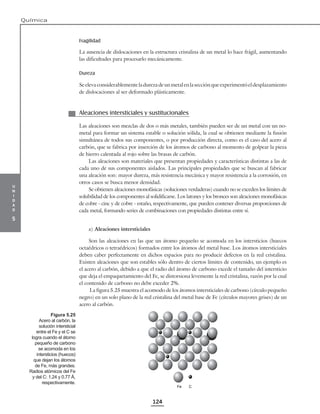 u
n
i
d
a
d
5
Química
124
Fragilidad
La ausencia de dislocaciones en la estructura cristalina de un metal lo hace frágil, aumentando
las dificultades para procesarlo mecánicamente.
Dureza
Se eleva considerablementela durezade unmetal enla secciónqueexperimentóel desplazamiento
de dislocaciones al ser deformado plásticamente.
Aleaciones intersticiales y sustitucionales
Las aleaciones son mezclas de dos o más metales, también pueden ser de un metal con un no-
metal para formar un sistema estable o solución sólida, la cual se obtienen mediante la fusión
simultánea de todos sus componentes, o por producción directa, como es el caso del acero al
carbón, que se fabrica por inserción de los átomos de carbono al momento de golpear la pieza
de hierro calentada al rojo sobre las brasas de carbón.
Las aleaciones son materiales que presentan propiedades y características distintas a las de
cada uno de sus componentes aislados. Las principales propiedades que se buscan al fabricar
una aleación son: mayor dureza, más resistencia mecánica y mayor resistencia a la corrosión, en
otros casos se busca menor densidad.
Se obtienen aleaciones monofásicas (soluciones verdaderas) cuando no se exceden los límites de
solubilidad de los componentes al solidificarse. Los latones y los bronces son aleaciones monofásicas
de cobre - cinc y de cobre - estaño, respectivamente, que pueden contener diversas proporciones de
cada metal, formando series de combinaciones con propiedades distintas entre sí.
a) Aleaciones intersticiales
Son las aleaciones en las que un átomo pequeño se acomoda en los intersticios (huecos
octaédricos o tetraédricos) formados entre los átomos del metal base. Los átomos intersticiales
deben caber perfectamente en dichos espacios para no producir defectos en la red cristalina.
Existen aleaciones que son estables sólo dentro de ciertos límites de contenido, un ejemplo es
el acero al carbón, debido a que el radio del átomo de carbono excede el tamaño del intersticio
que deja el empaquetamiento del Fe, se distorsiona levemente la red cristalina, razón por la cual
el contenido de carbono no debe exceder 2%.
La figura 5.25 muestra el acomodo de los átomos intersticiales de carbono (círculo pequeño
negro) en un solo plano de la red cristalina del metal base de Fe (círculos mayores grises) de un
acero al carbón.
Fe C
Figura 5.25
Acero al carbón, la
solución intersticial
entre el Fe y el C se
logra cuando el átomo
pequeño de carbono
se acomoda en los
intersticios (huecos)
que dejan los átomos
de Fe, más grandes.
Radios atómicos del Fe
y del C: 1.24 y 0.77 Å,
respectivamente.
 