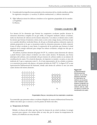 u
n
i
d
a
d
5
Estructura y propiedades de los materiales
127
8. Considerando las imperfecciones puntuales en las estructuras de los cristales metálicos, define
los siguientes conceptos: a) vacancia; b) defecto sustitucional y c) defecto intersticial.
9. ¿Qué influencia tienen los defectos cristalinos en las siguientes propiedades de los metales:
a) Fragilidad.
b) Dureza.
Cristales covalentes
Los átomos de los elementos que forman los compuestos covalentes pueden alcanzar la
estructura electrónica completa de un gas noble, al compartir mediante enlaces covalentes,
todos sus electrones de valencia con los átomos adyacentes. Los enlaces covalentes unen a todos
los átomos que forman el material, es decir, tanto a corto como a largo alcance, de forma tal que
no se pueden identificar moléculas finitas, de ahí que su fórmula química solamente expresa la
mínima proporción en la que se encuentran todos los elementos presentes en dicho material.
Como el enlace covalente es muy fuerte, la separación de las partículas que forman el cristal
requieren de la energía suficiente para romper los enlaces covalentes; energía tan alta que es
difícil de suministrar.
El carbono, el primer elemento del grupo 14 (IV A), contiene cuatro electrones de valencia
y puede formar cuatro enlaces covalentes con otros cuatro átomos. El diamante, una forma
alotrópica del carbono, está constituido sólo por átomos de carbono unidos en un número de
coordinación de cuatro. Un cristal de diamante, sin importar su tamaño o su peso, es una sola
molécula de C que se representa como Cd
. Es el más representativo de los cristales covalentes,
y se caracteriza por poseer alta dureza y un punto de fusión de 3 827 °C. La figura 5.27 es una
representación bidimensional del diamante, donde cada átomo de carbono se une con otros
cuatro átomos del mismo elemento.
C C C C C C
C C C C C C
C C C C C C
C C C C C C
C C C C C C
C C C C C C
C C C C
C C C C
C C C C
C C C C
a) b)
Propiedades físicas y mecánicas de los materiales covalentes
Los materiales que presentan enlaces covalentes dirigidos de manera tridimensional forman los
sólidos más duros que se conocen y con los puntos de fusión más altos.
a) Temperatura de fusión
Debido a la fuerza del enlace que hay entre los átomos de un cristal covalente, la energía
necesaria para separar a los átomos debe ser muy alta, por lo mismo las temperaturas de
fusión y de ebullición son muy elevadas.
Figura 5.27
a) Representación
bidimensional del
carbono, en su forma
alotrópica diamante.
b) Cada átomo de
carbono se encuentra
unido mediante cuatro
enlaces covalentes con
otros cuatro átomos de
carbono, esto es, cada
uno tiene un número de
coordinación de cuatro.
 