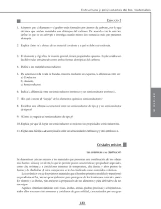 u
n
i
d
a
d
5
Estructura y propiedades de los materiales
133
Ejercicio 3
1. Sabemos que el diamante y el grafito están formados por átomos de carbono, por lo que
decimos que ambos materiales son alótropos del carbono. De acuerdo con lo anterior,
define lo que es un alótropo e investiga cuando menos dos sustancias más que presenten
alotropía.
2. Explica cómo es la dureza de un material covalente y a qué se debe esa tendencia.
3. El diamante y el grafito, de manera general, tienen propiedades opuestas. Explica cuáles son
las diferencias estructurales entre ambas formas alotrópicas del carbono.
4. Define a un material semiconductor.
5. De acuerdo con la teoría de bandas, muestra mediante un esquema, la diferencia entre un:
a) Conductor.
b) Aislante.
c) Semiconductor.
6. Indica la diferencia entre un semiconductor intrínseco y un semiconductor extrínseco.
7. ¿En qué consiste el “dopaje” de los elementos químicos semiconductores?
8. Establece una diferencia estructural entre un semiconductor de tipo p y un semiconductor
de tipo n?
9. ¿Cómo se prepara un semiconductor de tipo p?
10.Explica por qué al dopar un semiconductor se mejoran sus propiedades semiconductoras.
11. Explica una diferencia de composición entre un semiconductor extrínseco p y otro extrínseco n.
Cristales mixtos
Las cerámicas y su clasificación
Se denominan cristales mixtos a los materiales que presentan una combinación de los enlaces
más fuertes: iónico y covalente, lo que les permite poseer características y propiedades especiales,
como alta resistencia a condiciones extremas de temperatura, alta dureza y altos puntos de
fusión y de ebullición. A estos compuestos se les ha clasificado como materiales cerámicos.
Los cerámicos son de los primeros materiales que el hombre primitivo modificó y transformó
en productos útiles, los usó principalmente para protegerse de los fenómenos naturales, como
los vientos y las lluvias, para mejorar la preparación de sus alimentos y para defenderse de sus
enemigos.
Algunos cerámicos naturales son: rocas, arcillas, arenas, piedras preciosas y semipreciosas,
todos ellos son materiales comunes y cotidianos de gran utilidad, caracterizados por una gran
 