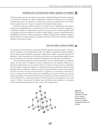 u
n
i
d
a
d
5
Estructura y propiedades de los materiales
109
Introducción a la teoría del enlace químico en sólidos
El enlace químico que une a dos átomos (corto alcance) depende del tipo de elementos enlazados
y el número de electrones de valencia disponibles. Cuando hay electrones extra, en número
suficiente para unir a más átomos, ese mismo tipo de enlace se extiende hacia otros átomos
vecinos y puede alcanzar a los que se encuentren más alejados (largo alcance).
El tipo de enlace que mantiene unidos a los átomos, iones o moléculas de una sustancia
determina las propiedades que la caracterizan; entre éstas se destaca el estado de agregación a
condiciones normales de temperatura y presión. La mayoría de las sustancias pueden existir
en cualquiera de los tres estados de la materia (sólido, líquido y gaseoso), dependiendo de la
posibilidad de mantener unidas sus partículas; mediante la aplicación de suficiente energía es
posible romper sus enlaces primarios, aunque las fuerzas de interacción molecular pequeñas
requieren de muy poca energía.
Tipos de enlace y tipos de sólidos
Las sustancias cuyas partículas se encuentran enlazadas mediante enlaces primarios: covalentes,
iónicos, metálicos o una combinación de ellos, son sólidos a temperatura ambiente debido a
que se requiere gran cantidad de energía para romper dichos enlaces y mantener separadas sus
partículas. Como consecuencia de lo anterior, para obtener los correspondientes líquidos o gases
de esos materiales, será necesario calentarlos a temperaturas más altas que la del ambiente.
Una característica importante de estos materiales es que no están formados por partículas
finitas, sino que todo el conjunto de átomos conforma una sola molécula, misma que se
representa químicamente con la mínima relación de todos los átomos que las constituyen.
Así, por ejemplo, el diamante (figura 5.1), formado solamente por átomos de carbono unidos
mediante enlaces covalentes, se representa como C; el cloruro de sodio, sustancia iónica formada
por iones de sodio y de cloro en una relación 1:1 (figura 5.2), se representa como NaCl; el
cuarzo se representa como SiO2
porque está constituido por un átomo de silicio por cada dos
átomos de oxígeno y los materiales metálicos puros, formados por sólo un tipo de átomo, como
el cobre (figura 5.3), se representa mediante su símbolo químico correspondiente, en este caso
como Cu. Todos y cada uno de los átomos que constituyen estos materiales, se encuentran
unidos mediante enlaces primarios, tanto a corto como a largo alcance.
Figura 5.1
Estructura del
diamante. Formado
por un conjunto
indeterminado de
átomos. Las esferas
representan átomos de
carbono.
 