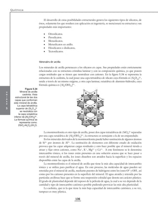 u
n
i
d
a
d
5
Química
136
El desarrollo de estas posibilidades estructurales genera los siguientes tipos de silicatos, de
éstos, solamente los que resulten con aplicación en ingeniería, se mencionará su estructura y sus
propiedades más importantes:
• Ortosilicatos.
• Pirosilicatos.
• Metasilicatos.
• Metasilicatos en anillo.
• Filosilicatos o disilicatos.
• Tectosilicatos.
Minerales de arcilla
Los minerales de arcilla pertenecen a los silicatos en capas. Sus propiedades están estrictamente
relacionadas con su estructura cristalina laminar y con su composición química, ya que poseen
cargas residuales que se tienen que neutralizar con cationes. En la figura 5.34 se representa la
estructura de la caolinita, la cual posee una capa tetraédrica de silicato cuya fórmula es (Si4
O10
)4-
,
unida a través de un mismo oxígeno, a otra capa laminar, octaédrica de aluminio-hidroxilo, cuya
fórmula química es [Al4
(OH)8
]4+
.
La montmorilonita es otro tipo de arcilla, posee dos capas tetraédricas de (SiO4
)4-
separadas
por una capa octaédrica de [Al4
(OH)8
]4+
, la estructura es semejante a la de un emparedado.
En los minerales derivados de la montmorilonita puede haber sustitución de algunos átomos
de Si4+
por átomos de Al3+
. La sustitución de elementos con diferente estado de oxidación
provoca que las capas adquieran cargas residuales y esto hace posible que el mineral tienda a
atraer y fijar otros cationes, como Na+
, K+
, Mg2+
y Ca2+
. A este fenómeno se le denomina
intercambio iónico, si los iones están presentes en una solución acuosa que se hace pasar a
través del mineral de arcilla, los iones disueltos son atraídos hacia la superficie y los espacios
disponibles entre las capas de la arcilla.
La montmorilonita es el mineral de arcilla que tiene la más alta capacidad de intercambio
iónico y se utiliza para purificar el agua. En este proceso, las moléculas de agua pueden ser
retenidas por el mineral de arcilla, mediante puentes de hidrógeno entre los iones O2-
y OH-
, así
como por los cationes presentes en la superficie del mineral. El agua atraída y retenida por las
partículas arcillosas hace que se forme una suspensión coloidal que denota un carácter plástico.
El grado de plasticidad depende del espesor de la película de agua, la cual a su vez depende de la
cantidad y tipo de intercambio catiónico posible pudiendo provocar las más alta plasticidad.
La caolinita, que es la que tiene la más baja capacidad de intercambio catiónico, a su vez,
tampoco es muy plástica.
Figura 5.34
Mineral de arcilla
caolinita. Vista
estructural de las dos
capas que conforman
este mineral de arcilla.
La capa tetraédrica
superior de (Si4
O10
)4-
se neutraliza con
la capa octaédrica
inferior de [Al4
(OH)8
]4+
.
La fórmula química se
representa como:
2SiO2
•Al2
O3
•2H2
O.
 