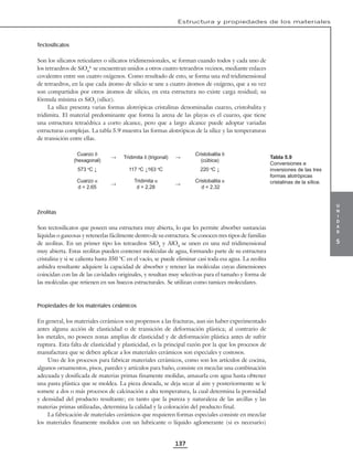 u
n
i
d
a
d
5
Estructura y propiedades de los materiales
137
Tectosilicatos
Son los silicatos reticulares o silicatos tridimensionales, se forman cuando todos y cada uno de
los tetraedros de SiO4
4-
se encuentran unidos a otros cuatro tetraedros vecinos, mediante enlaces
covalentes entre sus cuatro oxígenos. Como resultado de esto, se forma una red tridimensional
de tetraedros, en la que cada átomo de silicio se une a cuatro átomos de oxígeno, que a su vez
son compartidos por otros átomos de silicio, en esta estructura no existe carga residual; su
fórmula mínima es SiO2
(sílice).
La sílice presenta varias formas alotrópicas cristalinas denominadas cuarzo, cristobalita y
tridimita. El material predominante que forma la arena de las playas es el cuarzo, que tiene
una estructura tetraédrica a corto alcance, pero que a largo alcance puede adoptar variadas
estructuras complejas. La tabla 5.9 muestra las formas alotrópicas de la sílice y las temperaturas
de transición entre ellas.
Cuarzo ß
(hexagonal)
→ Tridimita ß (trigonal) →
Cristobalita ß
(cúbica)
573 o
C ↓ 117 o
C ↓163 o
C 220 o
C ↓
Cuarzo α
d = 2.65
→
Tridimita α
d = 2.28
→
Cristobalita α
d = 2.32
Zeolitas
Son tectosilicatos que poseen una estructura muy abierta, lo que les permite absorber sustancias
líquidas o gaseosas y retenerlas fácilmente dentro de su estructura. Se conocen tres tipos de familias
de zeolitas. En un primer tipo los tetraedros SiO4
y AlO4
se unen en una red tridimensional
muy abierta. Estas zeolitas pueden contener moléculas de agua, formando parte de su estructura
cristalina y si se calienta hasta 350 °C en el vacío, se puede eliminar casi toda esa agua. La zeolita
anhidra resultante adquiere la capacidad de absorber y retener las moléculas cuyas dimensiones
coincidan con las de las cavidades originales, y resultan muy selectivas para el tamaño y forma de
las moléculas que retienen en sus huecos estructurales. Se utilizan como tamices moleculares.
Propiedades de los materiales cerámicos
En general, los materiales cerámicos son propensos a las fracturas, aun sin haber experimentado
antes alguna acción de elasticidad o de transición de deformación plástica; al contrario de
los metales, no poseen zonas amplias de elasticidad y de deformación plástica antes de sufrir
ruptura. Esta falta de elasticidad y plasticidad, es la principal razón por la que los procesos de
manufactura que se deben aplicar a los materiales cerámicos son especiales y costosos.
Uno de los procesos para fabricar materiales cerámicos, como son los artículos de cocina,
algunos ornamentos, pisos, paredes y artículos para baño, consiste en mezclar una combinación
adecuada y dosificada de materias primas finamente molidas, amasarla con agua hasta obtener
una pasta plástica que se moldea. La pieza deseada, se deja secar al aire y posteriormente se le
somete a dos o más procesos de calcinación a alta temperatura, la cual determina la porosidad
y densidad del producto resultante; en tanto que la pureza y naturaleza de las arcillas y las
materias primas utilizadas, determina la calidad y la coloración del producto final.
La fabricación de materiales cerámicos que requieren formas especiales consiste en mezclar
los materiales finamente molidos con un lubricante o líquido aglomerante (si es necesario)
Tabla 5.9
Conversiones e
inversiones de las tres
formas alotrópicas
cristalinas de la sílice.
 