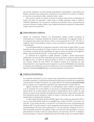 u
n
i
d
a
d
5
Química
138
que permita moldearlo a la forma deseada, generalmente sometiéndolos a alta presión, para
después calcinarlos hasta sinterización (temperatura de cuasi-fusión de la mezcla); al enfriarse
se convierte en un producto sólido, coherente, fuerte y denso.
Otro proceso consiste en calentar la mezcla de materias primas hasta la temperatura de
fusión, para licuar los materiales y darles forma en moldes especiales, donde se enfrían y
solidifican rápidamente. Por este proceso se fabrican los materiales vítreos, caracterizados por
no poseer estructura cristalina, debido a que el rápido enfriamiento no permite el ordenamiento
a largo alcance de sus partículas.
Semiconductores cerámicos
Aunque los compuestos cerámicos son nominalmente aislantes, pueden convertirse en
semiconductores si contienen elementos de transición multivalentes. La magnetita (Fe3
O4
) es
un compuesto que contiene iones ferroso y férrico en una proporción de 1:2 (Fe2+
Fe2
+
O4
), se
comporta como un semiconductor cerámico y posee una resistencia comparable a las del grafito
y del estaño gris.
La semiconductividad de la magnetita es parecida a la del óxido de níquel (NiO), en estos
materiales los hoyos portadores de cargas se mueven de un ion más oxidado al otro reducido;
sin embargo, el número de hoyos portadores de cargas es mucho más elevado en la magnetita,
debido a que la fracción de iones Fe3+
es mayor que la de níquel en el NiO.
La resistencia de la magnetita se puede aumentar o graduar a niveles seleccionados,
sustituyendo a los iones de hierro multivalente por otros iones que no alteren la solución sólida.
En algunos casos, el cambio de resistencia puede ser 1%/°C, y se han preparado soluciones
que alcanzan cambios de hasta 4%/°C. El coeficiente térmico de la resistencia de estos
semiconductores es muy importante para la ingeniería, ya que la sensibilidad de estos materiales
es suficiente para mediciones precisas de temperatura, lo cual ha permitido la elaboración de
dispositivos llamados termistores que se usan para propósitos termométricos.
Cerámicas ferroeléctricas
Los materiales ferroeléctricos son las sustancias que experimentan una polarización dieléctrica
reversible y espontánea. La polarización del material se genera por un aumento de su temperatura
y puede hacerse reversible al someterlo a un campo eléctrico. Se le denomina ferroelectricidad
por su semejanza con el magnetismo espontáneo que experimentan los metales ferrosos.
Algunos materiales al ser sometidos a un calentamiento, sufren cambios en la geometría
y en las constantes de su red cristalina, lo que provoca el desplazamiento de algunos de los
átomos dentro de su celda unitaria, provocando el desplazamiento de los centros de carga
eléctrica, lo que da como resultado una polarización proporcional al campo eléctrico aplicado.
Esta polarización puede desaparecer cuando el campo es removido, pero hay materiales que
experimentan una polarización remanente.
La celda unitaria del titanato de bario (BaTiO3
, figura 5.35) es cúbica por arriba de los 120 °C,
esto es, es una celda unitaria simétrica y en equilibrio que contiene al ion Ti4+
en el centro; a los
iones Ba2+
en los vértices del cubo y a los iones O2-
en el centro de sus caras. A temperaturas por
debajo de 120 °C, la celda unitaria se vuelve tetragonal caracterizada por tener la dimensión “c”
aproximadamente 2% mayor que la dimensión “a”. En esta estructura tetragonal, el ion Ti4+
tiene dos posibles posiciones de equilibrio estable, una arriba del centro geométrico y otra por
abajo del mismo. Cuando se aplica un campo eléctrico a esta estructura, el ion Ti4+
se desplaza a
la posición superior (o inferior) alejándose del centro de la celda, lo que crea un dipolo efectivo
3 2–
 