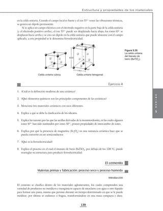u
n
i
d
a
d
5
Estructura y propiedades de los materiales
139
en la celda unitaria. Cuando el campo local es fuerte y el ion Ti4+
vence las vibraciones térmicas,
se genera un dipolo permanente.
Si se aplica un campo eléctrico con el electrodo negativo en la parte baja de la celda unitaria
(y el electrodo positivo arriba), el ion Ti4+
puede ser desplazado hacia abajo, los iones O2–
se
desplazan hacia arriba y se crea un dipolo en la celda unitaria que puede alinearse con el campo
aplicado, a esta propiedad se le denomina ferroelectricidad.
4.03A
3.98 A
Ba 2–
Celda unitaria cúbica. Celda unitaria tetragonal.
Ejercicio 4
1. ¿Cuál es la definición moderna de una cerámica?
2. ¿Qué elementos químicos son los principales componentes de las cerámicas?
3. Menciona tres materiales cerámicos con usos diferentes.
4. Explica a qué se debe la clasificación de los silicatos.
5. Explica las razones por las que las arcillas derivadas de la montmorilonita, en las cuales algunos
iones Si4+
han sido sustituidos por iones Al3+
, poseen propiedades de intercambio de iones.
6. Explica por qué la presencia de magnetita (Fe3
O4
) en una sustancia cerámica hace que se
pueda convertir en un semiconductor.
7. ¿Qué es la ferroelectricidad?
8. Explica el proceso en el cual el titanato de bario BaTiO3
, por debajo de los 120 °C, puede
rearreglar su estructura para producir ferroelectricidad.
El cemento
Materias primas y fabricación: proceso seco y proceso húmedo
Introducción
El cemento se clasifica dentro de los materiales aglomerantes, los cuales comprenden una
variedad de productos no metálicos e inorgánicos capaces de mezclarse con agua u otro líquido
para formar una pasta, misma que persiste durante un tiempo determinado en que se le puede
moldear; por último se endurece o fragua, transformándose en una masa compacta y dura.
Figura 5.35
La celda unitaria
del titanato de
bario (BaTiO3
).
 