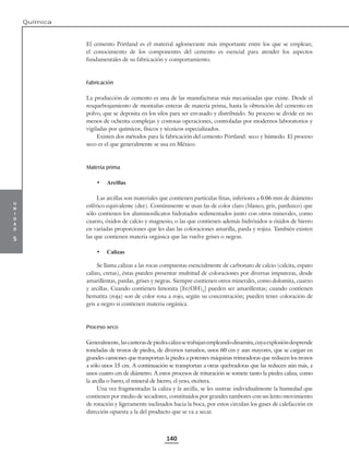 u
n
i
d
a
d
5
Química
140
El cemento Pórtland es el material aglomerante más importante entre los que se emplean;
el conocimiento de los componentes del cemento es esencial para atender los aspectos
fundamentales de su fabricación y comportamiento.
Fabricación
La producción de cemento es una de las manufacturas más mecanizadas que existe. Desde el
resquebrajamiento de montañas enteras de materia prima, hasta la obtención del cemento en
polvo, que se deposita en los silos para ser envasado y distribuido. Su proceso se divide en no
menos de ochenta complejas y costosas operaciones, controladas por modernos laboratorios y
vigiladas por químicos, físicos y técnicos especializados.
Existen dos métodos para la fabricación del cemento Pórtland: seco y húmedo. El proceso
seco es el que generalmente se usa en México.
Materia prima
• Arcillas
Las arcillas son materiales que contienen partículas finas, inferiores a 0.06 mm de diámetro
esférico equivalente (dee). Comúnmente se usan las de color claro (blanco, gris, parduzco) que
sólo contienen los aluminosilicatos hidratados sedimentados junto con otros minerales, como
cuarzo, óxidos de calcio y magnesio, o las que contienen además hidróxidos u óxidos de hierro
en variadas proporciones que les dan las coloraciones amarilla, parda y rojiza. También existen
las que contienen materia orgánica que las vuelve grises o negras.
• Calizas
Se llama calizas a las rocas compuestas esencialmente de carbonato de calcio (calcita, espato
calizo, cretas), éstas pueden presentar multitud de coloraciones por diversas impurezas, desde
amarillentas, pardas, grises y negras. Siempre contienen otros minerales, como dolomita, cuarzo
y arcillas. Cuando contienen limonita [Fe(OH)3
] pueden ser amarillentas; cuando contienen
hematita (roja) son de color rosa a rojo, según su concentración; pueden tener coloración de
gris a negro si contienen materia orgánica.
Proceso seco
Generalmente,lascanterasdepiedracalizasetrabajanempleandodinamita,cuyaexplosióndesprende
toneladas de trozos de piedra, de diversos tamaños, unos 60 cm y aun mayores, que se cargan en
grandes camiones que transportan la piedra a potentes máquinas trituradoras que reducen los trozos
a sólo unos 15 cm. A continuación se transportan a otras quebradoras que las reducen aún más, a
unos cuatro cm de diámetro. A estos procesos de trituración se somete tanto la piedra caliza, como
la arcilla o barro, el mineral de hierro, el yeso, etcétera.
Una vez fragmentadas la caliza y la arcilla, se les sustrae individualmente la humedad que
contienen por medio de secadores, constituidos por grandes tambores con un lento movimiento
de rotación y ligeramente inclinados hacia la boca, por estos circulan los gases de calefacción en
dirección opuesta a la del producto que se va a secar.
 