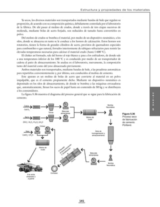 u
n
i
d
a
d
5
Estructura y propiedades de los materiales
141
Ya secos, los diversos materiales son transportados mediante bandas de hule que regulan su
proporción, de acuerdo con su composición química, debidamente controlada por el laboratorio
de la fábrica. De ahí pasan al molino de crudos, donde a través de tres etapas sucesivas de
molienda, mediante bolas de acero forjado, son reducidos de tamaño hasta convertirlos en
polvo.
Del molino de crudos se bombea el material, por medio de un dispositivo neumático, a los
silos, donde se almacena en tanto se le conduce a los hornos de calcinación. Estos hornos son
rotatorios, tienen la forma de grandes cilindros de acero, provistos de quemadores especiales
para combustóleo o gas natural, forrados interiormente de tabiques refractarios para resistir las
elevadas temperaturas necesarias para calcinar el material crudo (hasta 1 600 °C).
El clinker así formado, sale del horno al rojo blanco y pasa a los enfriadores, de donde sale
a una temperatura inferior de los 100 °C y es conducido por medio de un transportador de
cadena al patio de almacenamiento. Se analiza en el laboratorio, nuevamente, la composición
tanto del material como del yeso almacenado previamente.
Ambos materiales son transportados, mediante bandas de hule, a las pesadoras automáticas
para repartirlos convenientemente y, por último, son conducidos al molino de cemento.
Este aparato es un molino de bolas de acero que convierte al material en un polvo
impalpable, que es el cemento propiamente dicho. Mediante un dispositivo neumático es
depositado en los silos de almacenamiento, de donde se bombea a las máquinas envasadoras
que, automáticamente, llenan los sacos de papel hasta un contenido de 50 kg y se distribuyen
a los consumidores.
La figura 5.36 muestra el diagrama del proceso general que se sigue para la fabricación de
cemento.
Caliza
CaCO3
Barro
2SiO2
• Al2
O3
•Fe2
O2
• 2H2
O
CaSO4
• 2H2
O
Tolvas
Básculas
alimentarias
Clinker
Básculas
alimentarias
A la venta
ensacado o
a granel
Enfriador
Bomba
Neumática
Bomba
Neumática
Silos de
homogeniación y
almacenamiento
A
Secado
B
Descom
posición
C
Sintetización
Yeso
Molino
Molino Molino de
crudo
Molino de
crudo
110
O C
A
B
C
Horno
800
O C
1500
O C
Figura 5.36
Proceso seco
de fabricación
de cemento
Pórtland.
 