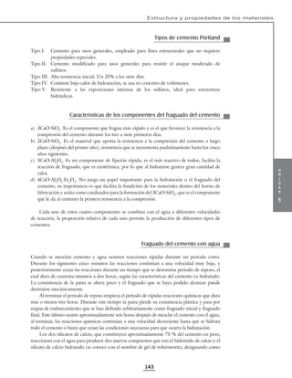 u
n
i
d
a
d
5
Estructura y propiedades de los materiales
143
Tipos de cemento Pórtland
Tipo I. Cemento para usos generales, empleado para fines estructurales que no requiere
propiedades especiales.
Tipo II. Cemento modificado para usos generales para resistir el ataque moderado de
sulfatos.
Tipo III. Alta resistencia inicial. Un 25% a los siete días.
Tipo IV
. Contiene bajo calor de hidratación, se usa en concreto de volúmenes.
Tipo V
. Resistente a las exposiciones intensas de los sulfatos, ideal para estructuras
hidráulicas.
Características de los componentes del fraguado del cemento
a) 3CaO·SiO2
. Es el componente que fragua más rápido y es el que favorece la resistencia a la
compresión del cemento durante los tres a siete primeros días.
b) 2CaO·SiO2
. Es el material que aporta la resistencia a la compresión del cemento a largo
plazo (después del primer año), resistencia que se incrementa paulatinamente hasta los cinco
años siguientes.
c) 3CaO·Al2
O3
. Es un componente de fijación rápida, es el más reactivo de todos, facilita la
reacción de fraguado, que es exotérmica, por lo que al hidratarse genera gran cantidad de
calor.
d) 4CaO·Al2
O3
·Fe2
O3
. No juega un papel importante para la hidratación o el fraguado del
cemento, su importancia es que facilita la fundición de los materiales dentro del horno de
fabricación y actúa como catalizador para la formación del 3CaO·SiO2
, que es el componente
que le da al cemento la primera resistencia a la compresión.
Cada uno de estos cuatro componentes se combina con el agua a diferentes velocidades
de reacción, la proporción relativa de cada uno permite la producción de diferentes tipos de
cementos.
Fraguado del cemento con agua
Cuando se mezclan cemento y agua ocurren reacciones rápidas durante un periodo corto.
Durante los siguientes cinco minutos las reacciones continúan a una velocidad muy baja, y
posteriormente cesan las reacciones durante un tiempo que se denomina periodo de reposo, el
cual dura de cuarenta minutos a dos horas, según las características del cemento ya hidratado.
La consistencia de la pasta se altera poco y el fraguado que se haya podido alcanzar puede
destruirse mecánicamente.
Al terminar el periodo de reposo empieza el periodo de rápidas reacciones químicas que dura
más o menos tres horas. Durante este tiempo la pasta pierde su consistencia plástica y pasa por
etapas de endurecimiento que se han definido arbitrariamente como fraguado inicial y fraguado
final. Este último ocurre aproximadamente seis horas después de mezclar el cemento con el agua;
al terminar, las reacciones químicas continúan a una velocidad decreciente hasta que se hidrata
todo el cemento o hasta que cesan las condiciones necesarias para que ocurra la hidratación.
Los dos silicatos de calcio, que constituyen aproximadamente 75 % del cemento en peso,
reaccionan con el agua para producir dos nuevos compuestos que son el hidróxido de calcio y el
silicato de calcio hidratado (se conoce con el nombre de gel de tobermorita; designando como
 