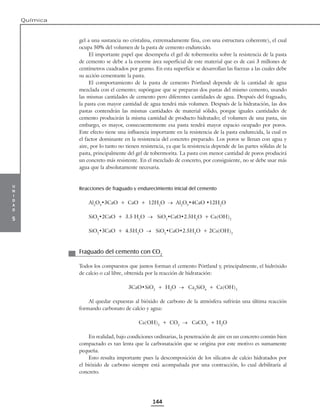 u
n
i
d
a
d
5
Química
144
gel a una sustancia no cristalina, extremadamente fina, con una estructura coherente), el cual
ocupa 50% del volumen de la pasta de cemento endurecido.
El importante papel que desempeña el gel de tobermorita sobre la resistencia de la pasta
de cemento se debe a la enorme área superficial de este material que es de casi 3 millones de
centímetros cuadrados por gramo. En esta superficie se desarrollan las fuerzas a las cuales debe
su acción cementante la pasta.
El comportamiento de la pasta de cemento Pórtland depende de la cantidad de agua
mezclada con el cemento; supóngase que se preparan dos pastas del mismo cemento, usando
las mismas cantidades de cemento pero diferentes cantidades de agua. Después del fraguado,
la pasta con mayor cantidad de agua tendrá más volumen. Después de la hidratación, las dos
pastas contendrán las mismas cantidades de material sólido, porque iguales cantidades de
cemento producirán la misma cantidad de producto hidratado; el volumen de una pasta, sin
embargo, es mayor, consecuentemente esa pasta tendrá mayor espacio ocupado por poros.
Este efecto tiene una influencia importante en la resistencia de la pasta endurecida, la cual es
el factor dominante en la resistencia del concreto preparado. Los poros se llenan con agua y
aire, por lo tanto no tienen resistencia, ya que la resistencia depende de las partes sólidas de la
pasta, principalmente del gel de tobermorita. La pasta con menor cantidad de poros producirá
un concreto más resistente. En el mezclado de concreto, por consiguiente, no se debe usar más
agua que la absolutamente necesaria.
Reacciones de fraguado y endurecimiento inicial del cemento
Al2
O3
•3CaO + CaO + 12H2
O → Al2
O3
•4CaO •12H2
O
SiO2
•2CaO + 3.5 H2
O → SiO2
•CaO•2.5H2
O + Ca(OH)2
SiO2
•3CaO + 4.5H2
O → SiO2
•CaO•2.5H2
O + 2Ca(OH)2
Fraguado del cemento con CO2
Todos los compuestos que juntos forman el cemento Pórtland y, principalmente, el hidróxido
de calcio o cal libre, obtenida por la reacción de hidratación:
3CaO•SiO2
+ H2
O → Ca2
SiO4
+ Ca(OH)2
Al quedar expuestas al bióxido de carbono de la atmósfera sufrirán una última reacción
formando carbonato de calcio y agua:
Ca(OH)2
+ CO2
→ CaCO3
+ H2
O
En realidad, bajo condiciones ordinarias, la penetración de aire en un concreto común bien
compactado es tan lenta que la carbonatación que se origina por este motivo es sumamente
pequeña.
Esto resulta importante pues la descomposición de los silicatos de calcio hidratados por
el bióxido de carbono siempre está acompañada por una contracción, lo cual debilitaría al
concreto.
 