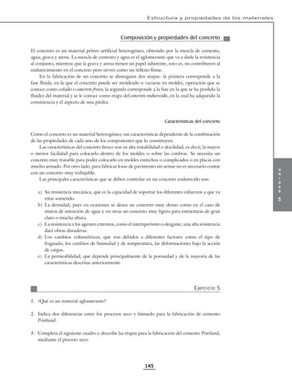 u
n
i
d
a
d
5
Estructura y propiedades de los materiales
145
Composición y propiedades del concreto
El concreto es un material pétreo artificial heterogéneo, obtenido por la mezcla de cemento,
agua, grava y arena. La mezcla de cemento y agua es el aglomerante que va a darle la resistencia
al conjunto, mientras que la grava y arena tienen un papel inherente, esto es, no contribuyen al
endurecimiento en el concreto pero sirven como un relleno firme.
En la fabricación de un concreto se distinguen dos etapas: la primera corresponde a la
fase fluida, en la que el concreto puede ser moldeado o vaciarse en moldes, operación que se
conoce como colado o concreto fresco, la segunda corresponde a la fase en la que se ha perdido la
fluidez del material y se le conoce como etapa del concreto endurecido, en la cual ha adquirido la
consistencia y el aspecto de una piedra.
Características del concreto
Como el concreto es un material heterogéneo, sus características dependerán de la combinación
de las propiedades de cada uno de los componentes que lo constituyen.
Las características del concreto fresco son su alta tratabilidad o docilidad, es decir, la mayor
o menor facilidad para colocarlo dentro de los moldes o sobre las cimbras. Se necesita un
concreto muy tratable para poder colocarlo en moldes estrechos o complicados o en placas con
mucho armado. Por otro lado, para fabricar losas de pavimento sin armar no es necesario contar
con un concreto muy trabajable.
Las principales características que se deben controlar en un concreto endurecido son:
a) Su resistencia mecánica, que es la capacidad de soportar los diferentes esfuerzos a que va
estar sometido.
b) La densidad, pues en ocasiones se desea un concreto muy denso como en el caso de
muros de retención de agua y en otras un concreto muy ligero para estructuras de gran
claro o mucha altura.
c) La resistencia a los agentes externos, como el intemperismo o desgaste, una alta resistencia
dará obras duraderas.
d) Los cambios volumétricos, que son debidos a diferentes factores como el tipo de
fraguado, los cambios de humedad y de temperatura, las deformaciones bajo la acción
de cargas.
e) La permeabilidad, que depende principalmente de la porosidad y de la mayoría de las
características descritas anteriormente.
Ejercicio 5
1. ¿Qué es un material aglomerante?
2. Indica dos diferencias entre los procesos seco y húmedo para la fabricación de cemento
Pórtland.
3. Completa el siguiente cuadro y describe las etapas para la fabricación del cemento Pórtland,
mediante el proceso seco.
 