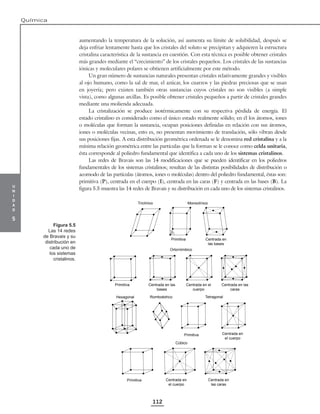 u
n
i
d
a
d
5
Química
112
aumentando la temperatura de la solución, así aumenta su límite de solubilidad, después se
deja enfriar lentamente hasta que los cristales del soluto se precipitan y adquieren la estructura
cristalina característica de la sustancia en cuestión. Con esta técnica es posible obtener cristales
más grandes mediante el “crecimiento” de los cristales pequeños. Los cristales de las sustancias
iónicas y moleculares polares se obtienen artificialmente por este método.
Un gran número de sustancias naturales presentan cristales relativamente grandes y visibles
al ojo humano, como la sal de mar, el azúcar, los cuarzos y las piedras preciosas que se usan
en joyería; pero existen también otras sustancias cuyos cristales no son visibles (a simple
vista), como algunas arcillas. Es posible obtener cristales pequeños a partir de cristales grandes
mediante una molienda adecuada.
La cristalización se produce isotérmicamente con su respectiva pérdida de energía. El
estado cristalino es considerado como el único estado realmente sólido; en él los átomos, iones
o moléculas que forman la sustancia, ocupan posiciones definidas en relación con sus átomos,
iones o moléculas vecinas, esto es, no presentan movimiento de translación, sólo vibran desde
sus posiciones fijas. A esta distribución geométrica ordenada se le denomina red cristalina y a la
mínima relación geométrica entre las partículas que la forman se le conoce como celda unitaria,
ésta corresponde al poliedro fundamental que identifica a cada uno de los sistemas cristalinos.
Las redes de Bravais son las 14 modificaciones que se pueden identificar en los poliedros
fundamentales de los sistemas cristalinos; resultan de las distintas posibilidades de distribución o
acomodo de las partículas (átomos, iones o moléculas) dentro del poliedro fundamental, éstas son:
primitiva (P), centrada en el cuerpo (I), centrada en las caras (F) y centrada en las bases (B). La
figura 5.5 muestra las 14 redes de Bravais y su distribución en cada uno de los sistemas cristalinos.
Centrada en
el cuerpo
Primitiva
Tetragonal
Romboédrico
Hexagonal
Primitiva Centrada en
el cuerpo
Cúbico
Centrada en
las caras
Triclínico Monoclínico
Centrada en
las bases
Primitiva
β
Ortorrómbico
Centrada en las
caras
Centrada en el
cuerpo
Centrada en las
bases
Primitiva
Figura 5.5
Las 14 redes
de Bravais y su
distribución en
cada uno de
los sistemas
cristalinos.
 