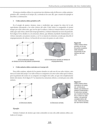 u
n
i
d
a
d
5
Estructura y propiedades de los materiales
113
Al sistema cristalino cúbico, lo caracterizan tres distintas redes de Bravais o celdas unitarias:
primitiva (P), centrada en el cuerpo (I) y centrada en las caras (F), que a manera de ejemplo se
describen a continuación:
• Celda unitaria cúbica primitiva (cP)
Es el arreglo de puntos (átomos, iones o moléculas) que ocupan los sitios de la red,
equivalentes únicamente a los ocho vértices del cubo. Cada vértice es compartido al mismo
tiempo por ocho cubos más, que son los que lo rodean y están en contacto directo con él; esto
indica que cada vértice, dentro del cuerpo geométrico, contiene solamente un octavo de partícula.
En la figura 5.6 se detalla en a) la estructura abierta, que delimita al poliedro fundamental y sus
vértices marcados con puntos oscuros, y en b) se muestra la estructura cerrada que describe el
empaquetamiento de esferas y la fracción de un octavo de punto en cada vértice.
a) En la estructura abierta
se destaca la forma del poliedro fundamental.
b) En la estructura cerrada se destaca el
empaquetamiento.
• Celda unitaria cúbica centrada en el cuerpo (cI)
Esta celda contiene, además de los puntos situados en cada uno de sus ocho vértices, otro
más en el centro del cuerpo. Los ocho vértices se comparten con otros ocho cubos que lo rodean,
pero la partícula del centro no se comparte con ningún otro cubo, así que está completamente
dentro del mismo. En la figura 5.7 se muestran las estructuras abierta y cerrada para esta celda
unitaria.
a) Estructura abierta. b) Estructura cerrada.
Ejemplo
Calcula el número de átomos que están contenidos en una sola celda unitaria cúbica cen-
trada en el cuerpo.
Figura 5.6
Celda unitaria cúbica
primitiva, en la que
los puntos ocupados
están situados
únicamente en los
vértices del cubo
(cP).
Figura 5.7
Celda unitaria cúbica
centrada en el cuerpo
(cI). a) Estructura
abierta, que destaca el
poliedro fundamental y
b) estructura cerrada,
que muestra la fracción
de un octavo en cada
vértice, y la partícula
completa dentro del
cubo. Todos los puntos
son del mismo tamaño.
 