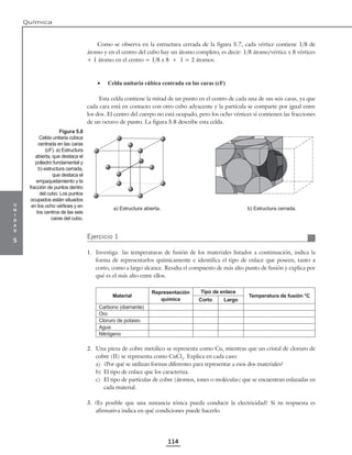 u
n
i
d
a
d
5
Química
114
Como se observa en la estructura cerrada de la figura 5.7, cada vértice contiene 1/8 de
átomo y en el centro del cubo hay un átomo completo, es decir: 1/8 átomo/vértice x 8 vértices
+ 1 átomo en el centro = 1/8 x 8 + 1 = 2 átomos.
• Celda unitaria cúbica centrada en las caras (cF)
Esta celda contiene la mitad de un punto en el centro de cada una de sus seis caras, ya que
cada cara está en contacto con otro cubo adyacente y la partícula se comparte por igual entre
los dos. El centro del cuerpo no está ocupado, pero los ocho vértices sí contienen las fracciones
de un octavo de punto. La figura 5.8 describe esta celda.
a) Estructura abierta. b) Estructura cerrada.
Ejercicio 1
1. Investiga las temperaturas de fusión de los materiales listados a continuación, indica la
forma de representarlos químicamente e identifica el tipo de enlace que poseen, tanto a
corto, como a largo alcance. Resalta el compuesto de más alto punto de fusión y explica por
qué es el más alto entre ellos.
Material
Representación
química
Tipo de enlace
Temperatura de fusión °C
Corto Largo
Carbono (diamante)
Oro
Cloruro de potasio
Agua
Nitrógeno
2. Una pieza de cobre metálico se representa como Cu, mientras que un cristal de cloruro de
cobre (II) se representa como CuCl2
. Explica en cada caso:
a) ¿Por qué se utilizan formas diferentes para representar a esos dos materiales?
b) El tipo de enlace que los caracteriza.
c) El tipo de partículas de cobre (átomos, iones o moléculas) que se encuentran enlazadas en
cada material.
3. ¿Es posible que una sustancia iónica pueda conducir la electricidad? Si tu respuesta es
afirmativa indica en qué condiciones puede hacerlo.
Figura 5.8
Celda unitaria cúbica
centrada en las caras
(cF). a) Estructura
abierta, que destaca el
poliedro fundamental y
b) estructura cerrada,
que destaca el
empaquetamiento y la
fracción de puntos dentro
del cubo. Los puntos
ocupados están situados
en los ocho vértices y en
los centros de las seis
caras del cubo.
 