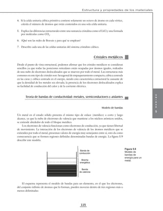 u
n
i
d
a
d
5
Estructura y propiedades de los materiales
115
4. Si la celda unitaria cúbica primitiva contiene solamente un octavo de átomo en cada vértice,
calcula el número de átomos que están contenidos en una sola celda unitaria.
5. Explica las diferencias estructurales entre una sustancia cristalina como el LiCl y una formada
por moléculas como CO2
.
6. ¿Qué son las redes de Bravais y para qué se emplean?
7. Describe cada una de las celdas unitarias del sistema cristalino cúbico.
Cristales metálicos
Desde el punto de vista estructural, podemos afirmar que los cristales metálicos se consideran
sencillos ya que todas las posiciones reticulares están ocupadas por átomos iguales, rodeados
de una nube de electrones deslocalizados que se mueven por todo el metal. Las estructuras más
comunes en este tipo de cristales son: hexagonal de empaquetamiento compacto, cúbica centrada
en las caras y cúbica centrada en el cuerpo, siendo esta característica estructural la causante de
que la densidad de los metales sea elevada; la presencia de los electrones deslocalizados explica
su facilidad de conducción del calor y de la corriente eléctrica.
Teoría de bandas de conductividad: metales, semiconductores y aislantes
Modelo de bandas
Un metal en el estado sólido presenta el mismo tipo de enlace (metálico) a corto y largo
alcance, ya que la nube de electrones de valencia que mantiene a los núcleos atómicos unidos,
se extiende alrededor de todo el bloque metálico.
Los electrones de valencia funcionan como electrones de conducción, ya que tienen libertad
de movimiento. La interacción de los electrones de valencia de los átomos metálicos que se
extienden por todo el metal, presentan valores de energía muy semejantes entre sí, esto da como
consecuencia que se formen regiones definidas denominadas bandas de energía. La figura 5.9
describe este modelo.
Banda de
conducción
Brecha
energética
Banda
de valencia
El esquema representa el modelo de bandas para un elemento, en el que los electrones,
del conjunto infinito de átomos que lo forman, pueden moverse dentro de tres regiones más o
menos delimitadas:
Figura 5.9
Modelo de
bandas de
energía para un
metal.
 