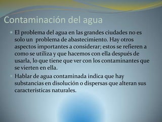 Contaminación del agua
  El problema del agua en las grandes ciudades no es
   solo un problema de abastecimiento. Hay otros
   aspectos importantes a considerar; estos se refieren a
   como se utiliza y que hacemos con ella después de
   usarla, lo que tiene que ver con los contaminantes que
   se vierten en ella.
  Hablar de agua contaminada indica que hay
   substancias en disolución o dispersas que alteran sus
   características naturales.
 
