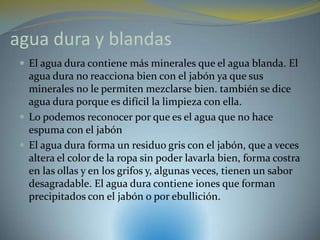 agua dura y blandas
  El agua dura contiene más minerales que el agua blanda. El
   agua dura no reacciona bien con el jabón ya que sus
   minerales no le permiten mezclarse bien. también se dice
   agua dura porque es difícil la limpieza con ella.
  Lo podemos reconocer por que es el agua que no hace
   espuma con el jabón
  El agua dura forma un residuo gris con el jabón, que a veces
   altera el color de la ropa sin poder lavarla bien, forma costra
   en las ollas y en los grifos y, algunas veces, tienen un sabor
   desagradable. El agua dura contiene iones que forman
   precipitados con el jabón o por ebullición.
 