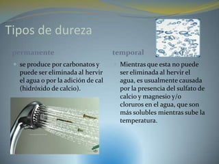 Tipos de dureza
 permanente                          temporal
  se produce por carbonatos y        Mientras que esta no puede
   puede ser eliminada al hervir       ser eliminada al hervir el
   el agua o por la adición de cal     agua, es usualmente causada
   (hidróxido de calcio).              por la presencia del sulfato de
                                       calcio y magnesio y/o
                                       cloruros en el agua, que son
                                       más solubles mientras sube la
                                       temperatura.
 