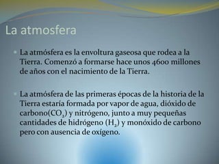 La atmosfera
  La atmósfera es la envoltura gaseosa que rodea a la
  Tierra. Comenzó a formarse hace unos 4600 millones
  de años con el nacimiento de la Tierra.

  La atmósfera de las primeras épocas de la historia de la
  Tierra estaría formada por vapor de agua, dióxido de
  carbono(CO2) y nitrógeno, junto a muy pequeñas
  cantidades de hidrógeno (H2) y monóxido de carbono
  pero con ausencia de oxígeno.
 