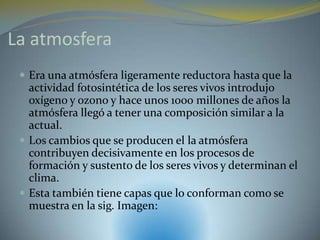 La atmosfera
  Era una atmósfera ligeramente reductora hasta que la
   actividad fotosintética de los seres vivos introdujo
   oxígeno y ozono y hace unos 1000 millones de años la
   atmósfera llegó a tener una composición similar a la
   actual.
  Los cambios que se producen el la atmósfera
   contribuyen decisivamente en los procesos de
   formación y sustento de los seres vivos y determinan el
   clima.
  Esta también tiene capas que lo conforman como se
   muestra en la sig. Imagen:
 