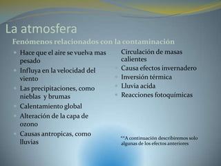 La atmosfera
 Fenómenos relacionados con la contaminación
  Hace que el aire se vuelva mas    Circulación de masas
     pesado                             calientes
    Influya en la velocidad del       Causa efectos invernadero
     viento                            Inversión térmica
    Las precipitaciones, como         Lluvia acida
     nieblas y brumas                  Reacciones fotoquímicas
    Calentamiento global
    Alteración de la capa de
     ozono
    Causas antropicas, como
                                        **A continuación describiremos solo
     lluvias                            algunas de los efectos anteriores
 