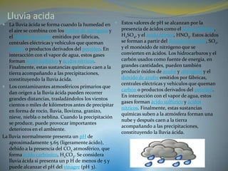 Lluvia acida
 La lluvia ácida se forma cuando la humedad en  Estos valores de pH se alcanzan por la
   el aire se combina con los óxidos de nitrógeno y  presencia de ácidos como el ácido sulfúrico,
   el dióxido de azufre emitidos por fábricas,       H2SO4, y el ácido nítrico, HNO3. Estos ácidos
   centrales eléctricas y vehículos que queman       se forman a partir del dióxido de azufre, SO2,
   carbón o productos derivados del petróleo. En     y el monóxido de nitrógeno que se
   interacción con el vapor de agua, estos gases     convierten en ácidos. Los hidrocarburos y el
   forman ácido sulfúrico y ácidos nítricos.         carbón usados como fuente de energía, en
   Finalmente, estas sustancias químicas caen a la   grandes cantidades, pueden también
   tierra acompañando a las precipitaciones,         producir óxidos de azufre y nitrógeno y el
   constituyendo la lluvia ácida.                    dióxido de azufre emitidos por fábricas,
                                                     centrales eléctricas y vehículos que queman
 Los contaminantes atmosféricos primarios que
                                                     carbón o productos derivados del petróleo.
   dan origen a la lluvia ácida pueden recorrer
                                                     En interacción con el vapor de agua, estos
   grandes distancias, trasladándolos los vientos
                                                     gases forman ácido sulfúrico y ácidos
   cientos o miles de kilómetros antes de precipitar
                                                     nítricos. Finalmente, estas sustancias
   en forma de rocío, lluvia, llovizna, granizo,
                                                     químicas suben a la atmósfera forman una
   nieve, niebla o neblina. Cuando la precipitación
                                                     nube y después caen a la tierra
   se produce, puede provocar importantes
                                                     acompañando a las precipitaciones,
   deterioros en el ambiente.
                                                     constituyendo la lluvia ácida.
La lluvia normalmente presenta un pH de
   aproximadamente 5.65 (ligeramente ácido),
   debido a la presencia del CO2 atmosférico, que
   forma ácido carbónico, H2CO3. Se considera
   lluvia ácida si presenta un p H de menos de 5 y
   puede alcanzar el pH del vinagre (pH 3).
 